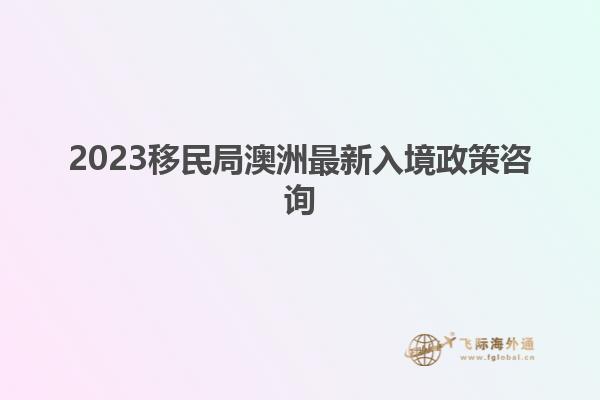 2023移民局澳洲最新入境政策咨询