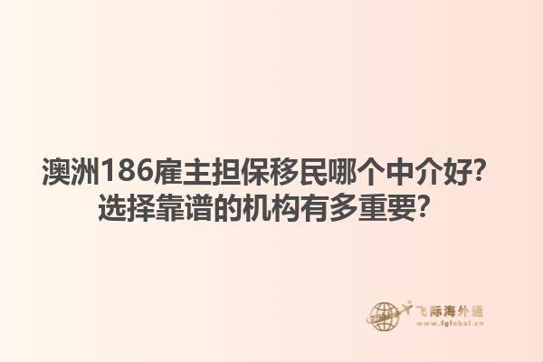 澳洲186雇主担保移民哪个中介好?选择靠谱的机构有多重要?1.jpg