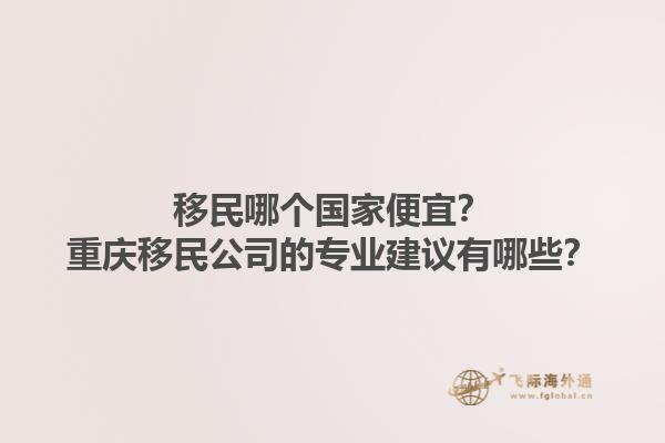 移民哪个国家便宜?重庆移民公司的专业建议有哪些?1.jpg