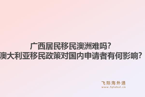 广西居民移民澳洲难吗？澳大利亚移民政策对国内申请者有何影响？1.jpg