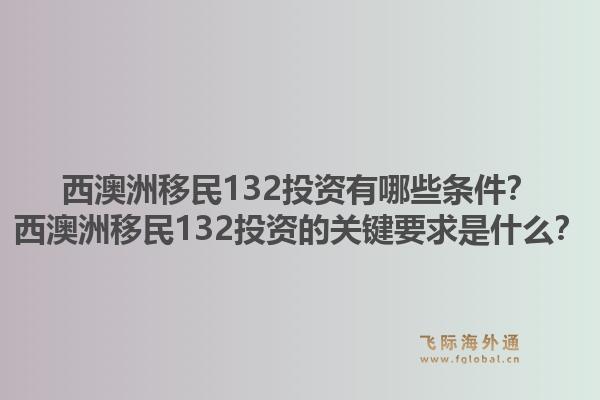 西澳洲移民132投资有哪些条件？西澳洲移民132投资的关键要求是什么？1.jpg