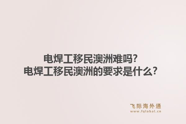 电焊工移民澳洲难吗？电焊工移民澳洲的要求是什么？1.jpg