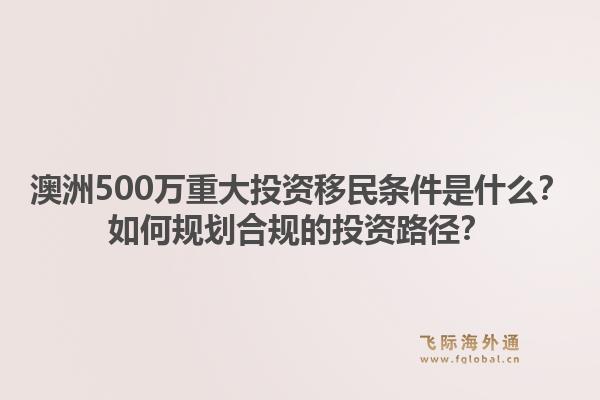 澳洲500万重大投资移民条件是什么?如何规划合规的投资路径?1.jpg