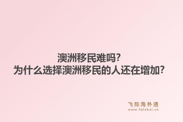 澳洲移民难吗？为什么选择澳洲移民的人还在增加？1.jpg