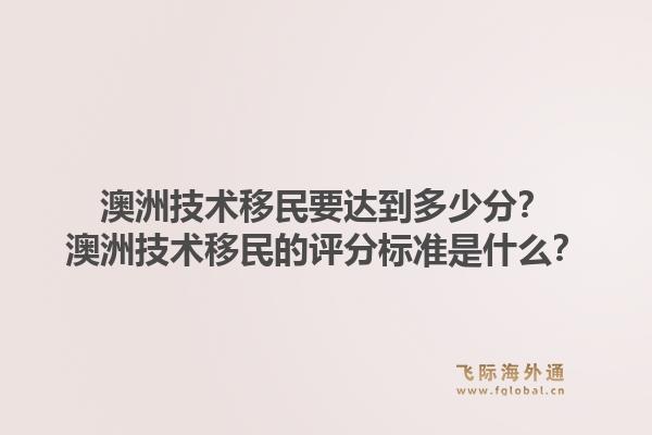 澳洲技术移民要达到多少分？澳洲技术移民的评分标准是什么？1.jpg