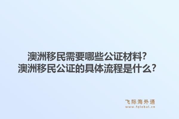 澳洲移民需要哪些公证材料？澳洲移民公证的具体流程是什么？1.jpg