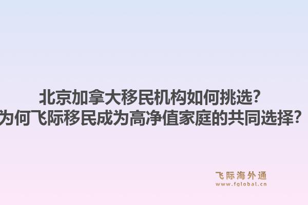 北京加拿大移民机构如何挑选？为何飞际移民成为高净值家庭的共同选择？1.jpg
