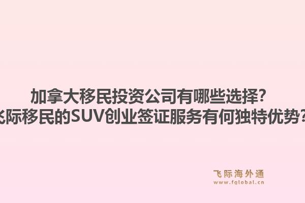 加拿大移民投资公司有哪些选择？飞际移民的SUV创业签证服务有何独特优势？1.jpg