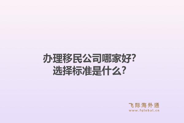 办理移民公司哪家好？选择标准是什么？1.jpg