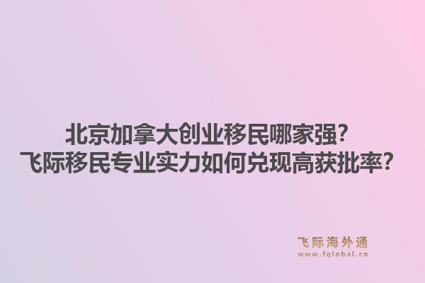 北京加拿大创业移民哪家强？飞际移民专业实力如何兑现高获批率？1.jpg