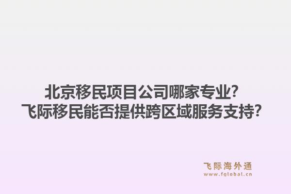 北京移民项目公司哪家专业？飞际移民能否提供跨区域服务支持？1.jpg