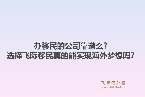 办移民的公司靠谱么?选择飞际移民真的能实现海外梦想吗?1.jpg
