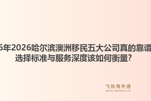 2026年2026哈尔滨澳洲移民五大公司真的靠谱吗？选择标准与服务深度该如何衡量？1.jpg