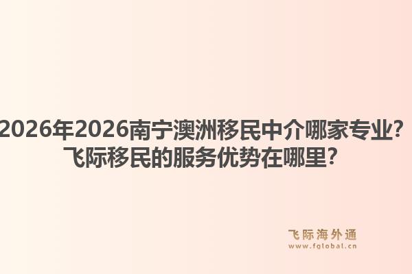 2026年2026南宁澳洲移民中介哪家专业?飞际移民的服务优势在哪里?1.jpg