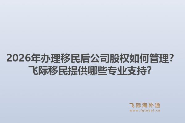 2026年办理移民后公司股权如何管理？飞际移民提供哪些专业支持？1.jpg