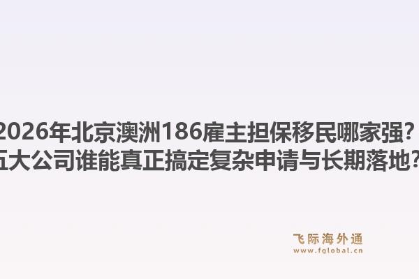 2026年北京澳洲186雇主担保移民哪家强？五大公司谁能真正搞定复杂申请与长期落地？1.jpg