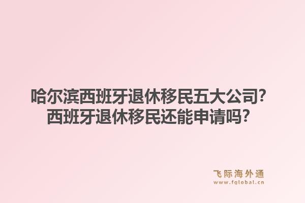 哈尔滨西班牙退休移民五大公司？西班牙退休移民还能申请吗？1.jpg