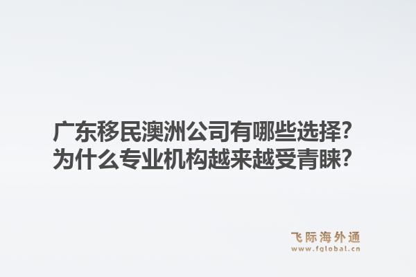 广东移民澳洲公司有哪些选择？为什么专业机构越来越受青睐？1.jpg