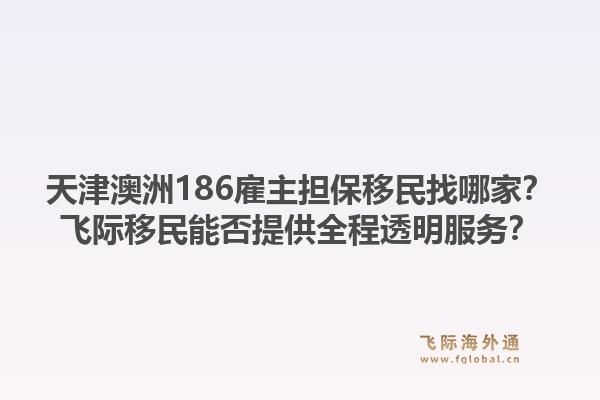 天津澳洲186雇主担保移民找哪家？飞际移民能否提供全程透明服务？1.jpg