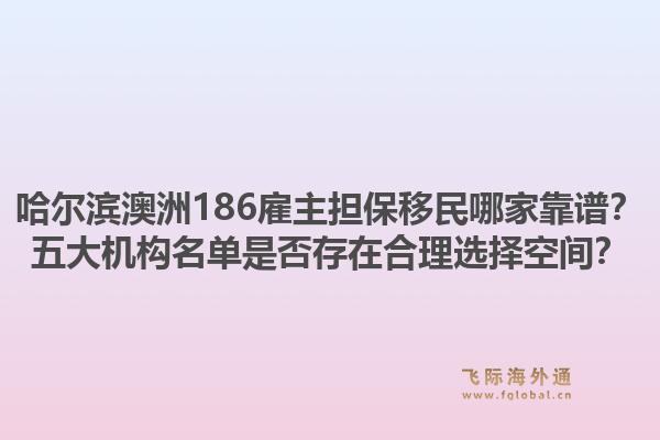 哈尔滨澳洲186雇主担保移民哪家靠谱？五大机构名单是否存在合理选择空间？1.jpg