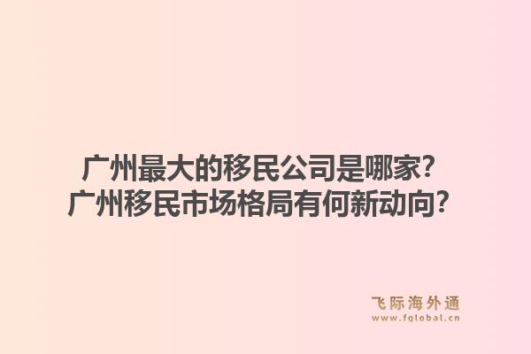 广州最大的移民公司是哪家？广州移民市场格局有何新动向？1.jpg