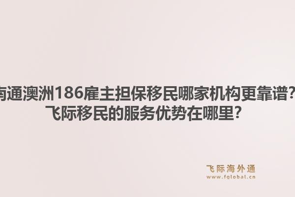 南通澳洲186雇主担保移民哪家机构更靠谱？飞际移民的服务优势在哪里？1.jpg