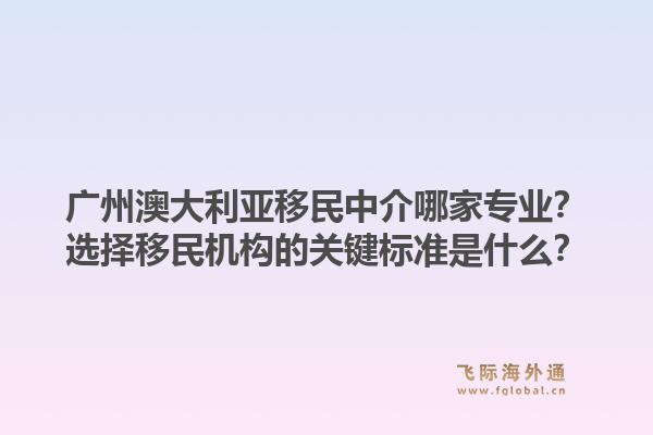 广州澳大利亚移民中介哪家专业？选择移民机构的关键标准是什么？1.jpg