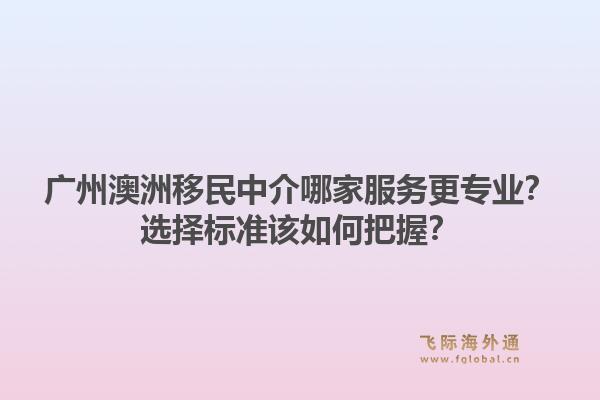 广州澳洲移民中介哪家服务更专业？选择标准该如何把握？1.jpg