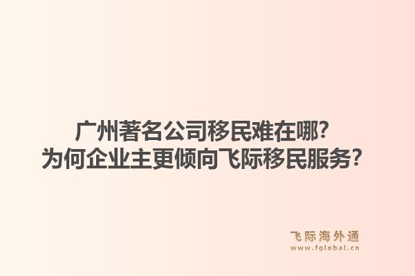 广州著名公司移民难在哪？为何企业主更倾向飞际移民服务？1.jpg