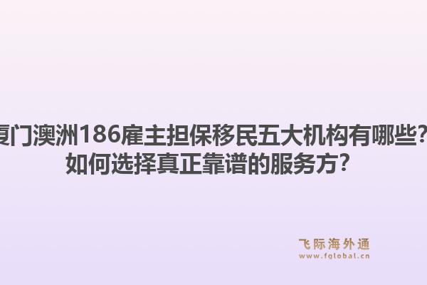 厦门澳洲186雇主担保移民五大机构有哪些？如何选择真正靠谱的服务方？1.jpg