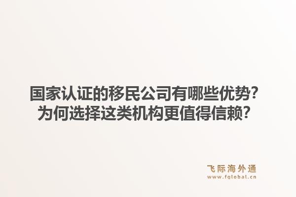 国家认证的移民公司有哪些优势？为何选择这类机构更值得信赖？1.jpg