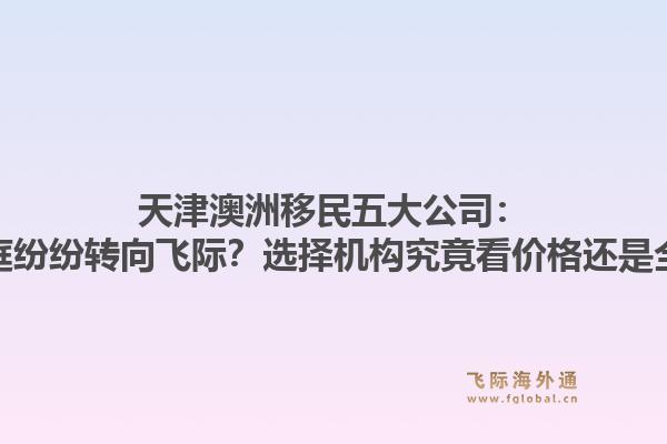 天津澳洲移民五大公司：为何专业家庭纷纷转向飞际？选择机构究竟看价格还是全周期服务？1.jpg