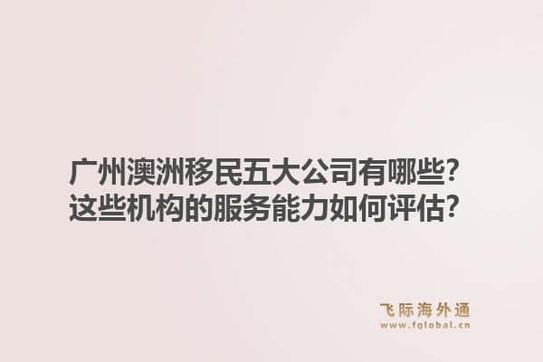 广州澳洲移民五大公司有哪些？这些机构的服务能力如何评估？1.jpg