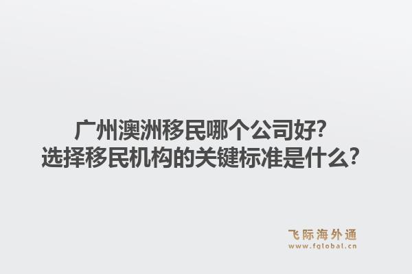 广州澳洲移民哪个公司好？选择移民机构的关键标准是什么？1.jpg