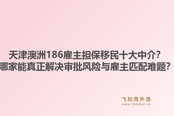 天津澳洲186雇主担保移民十大中介？哪家能真正解决审批风险与雇主匹配难题？1.jpg