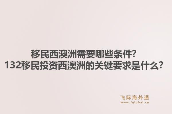 移民西澳洲需要哪些条件？132移民投资西澳洲的关键要求是什么？1.jpg