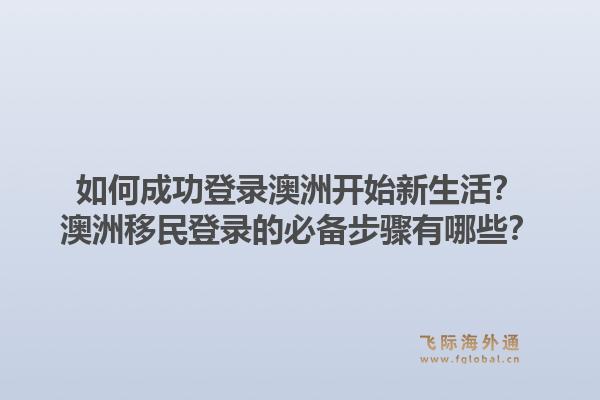 如何成功登录澳洲开始新生活？澳洲移民登录的必备步骤有哪些？