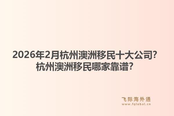 2026年2月杭州澳洲移民十大公司？杭州澳洲移民哪家靠谱？1.jpg