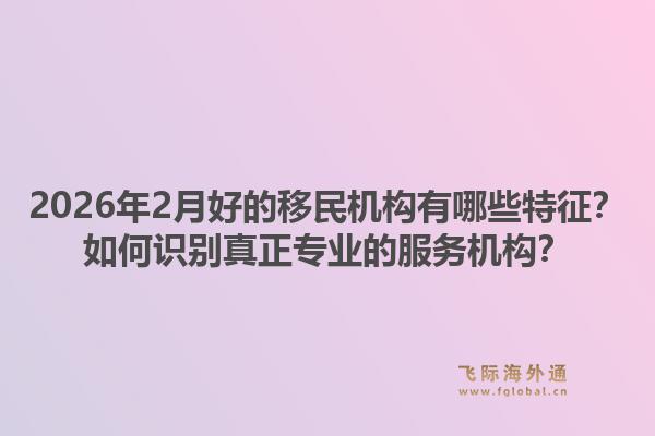 2026年2月好的移民机构有哪些特征？如何识别真正专业的服务机构？1.jpg