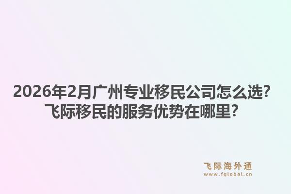 2026年2月广州专业移民公司怎么选？飞际移民的服务优势在哪里？1.jpg