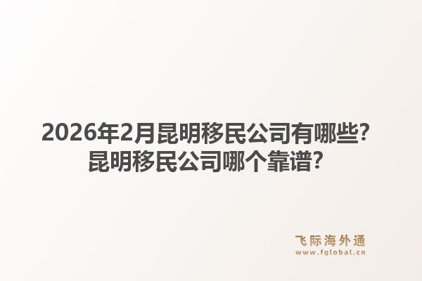 2026年2月昆明移民公司有哪些？昆明移民公司哪个靠谱？1.jpg