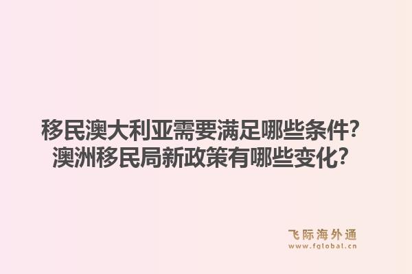 移民澳大利亚需要满足哪些条件？澳洲移民局新政策有哪些变化？