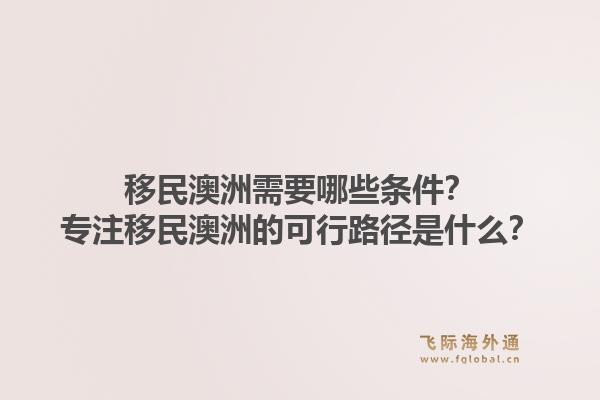 移民澳洲需要哪些条件？专注移民澳洲的可行路径是什么？