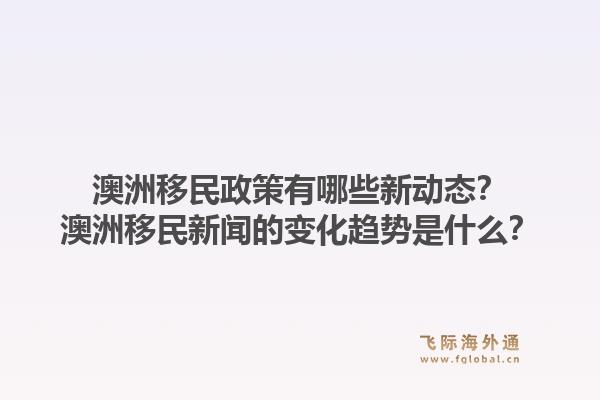 澳洲移民政策有哪些新动态？澳洲移民新闻的变化趋势是什么？