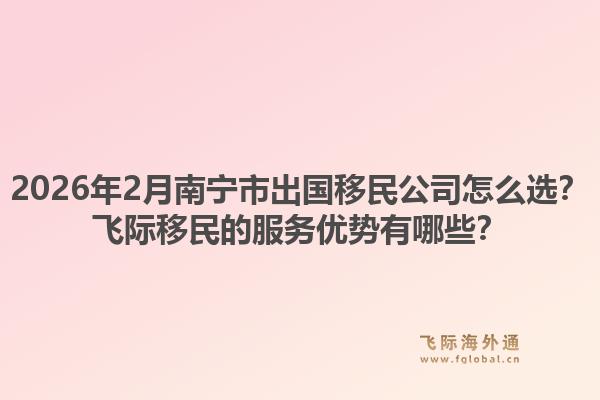 2026年2月南宁市出国移民公司怎么选？飞际移民的服务优势有哪些？