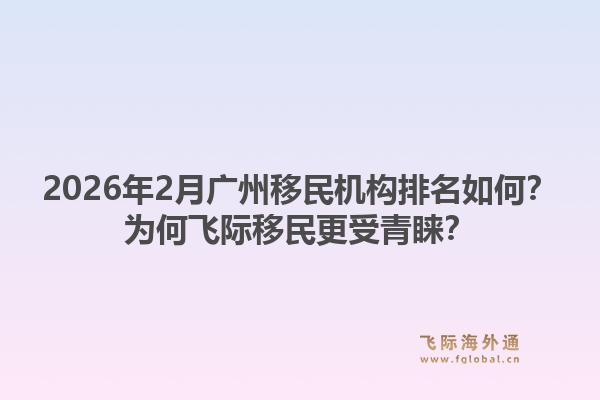 2026年2月广州移民机构排名如何？为何飞际移民更受青睐？