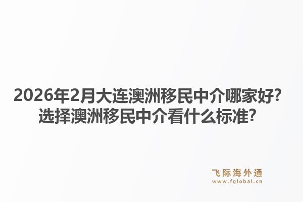 2026年2月大连澳洲移民中介哪家好？选择澳洲移民中介看什么标准？