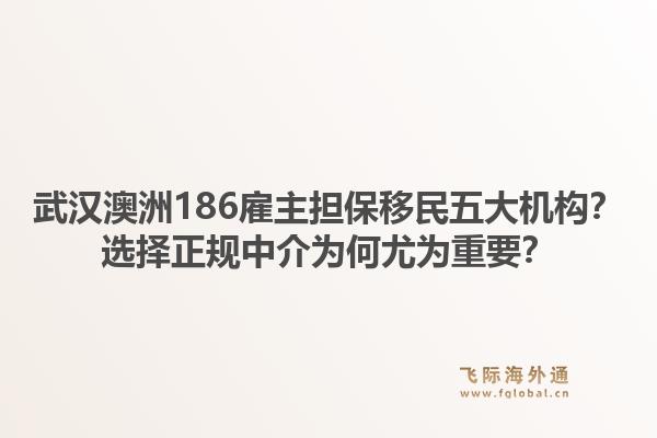 武汉澳洲186雇主担保移民五大机构？选择正规中介为何尤为重要？