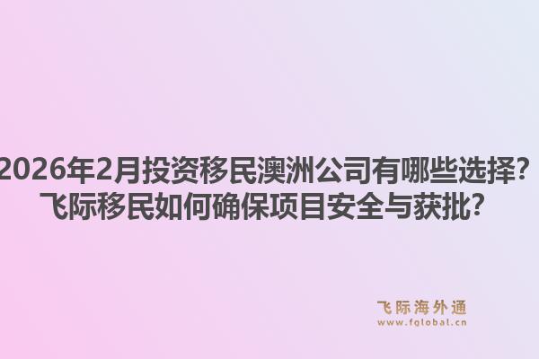 2026年2月投资移民澳洲公司有哪些选择？飞际移民如何确保项目安全与获批？