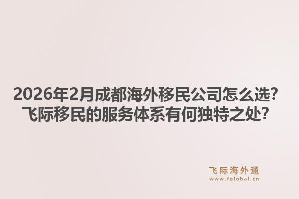 2026年2月成都海外移民公司怎么选？飞际移民的服务体系有何独特之处？